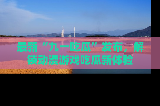 最新“九一吃瓜”发布,解锁动漫游戏吃瓜新体验