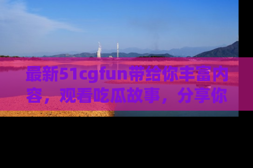 最新51cgfun带给你丰富内容,观看吃瓜故事,分享你的感受!