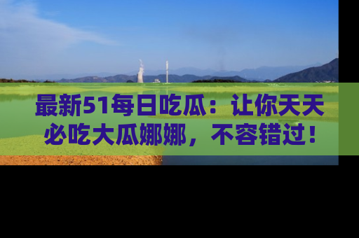 最新51每日吃瓜:让你天天必吃大瓜娜娜,不容错过!