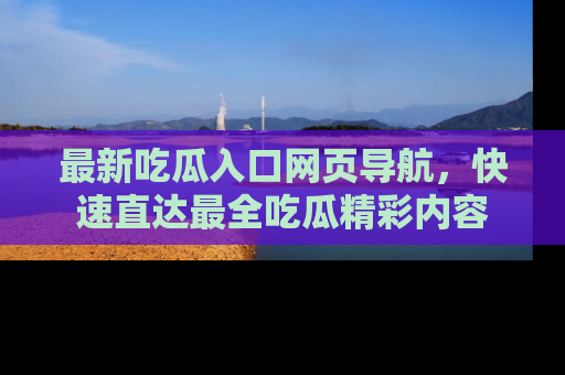 最新吃瓜入口网页导航,快速直达最全吃瓜精彩内容