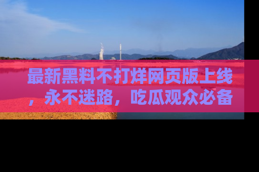 最新黑料不打烊网页版上线,永不迷路,吃瓜观众必备工具!