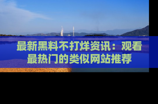 最新黑料不打烊资讯:观看最热门的类似网站推荐