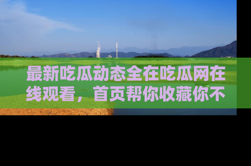 最新吃瓜动态全在吃瓜网在线观看,首页帮你收藏你不能错过的精彩!