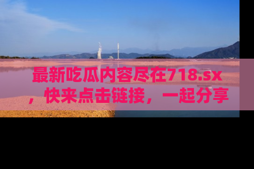 最新吃瓜内容尽在718.sx,快来点击链接,一起分享那些精彩瞬间!