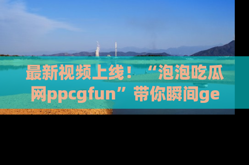 最新视频上线!“泡泡吃瓜网ppcgfun”带你瞬间get吃瓜圈的秘密