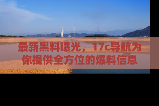 最新黑料曝光,17c导航为你提供全方位的爆料信息