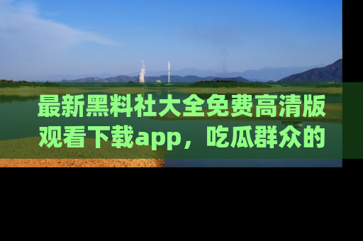 最新黑料社大全免费高清版观看下载app,吃瓜群众的必备神器