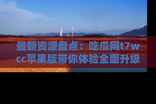 最新资源盘点:吃瓜网t7wcc苹果版带你体验全面升级