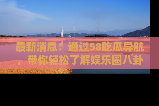 最新消息!通过58吃瓜导航,带你轻松了解娱乐圈八卦动态!