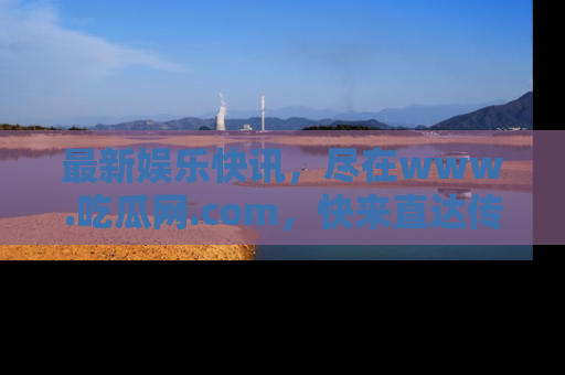 最新娱乐快讯,尽在www.吃瓜网.com,快来直达传送门收获惊喜吧!