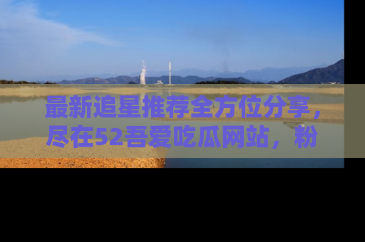 最新追星推荐全方位分享,尽在52吾爱吃瓜网站,粉丝必看